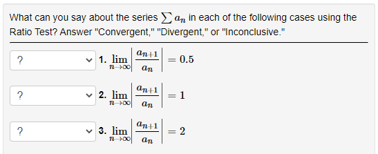 What can you say about the series E an in each of the following cases using the
Ratio Test? Answer "Convergent," "Divergent," or "Inconclusive."
an+1
v 1. lim
n00
= 0.5
?
an
ant1
v 2. lim
1
an
an+1
?
v 3. lim
= 2
n00
an
