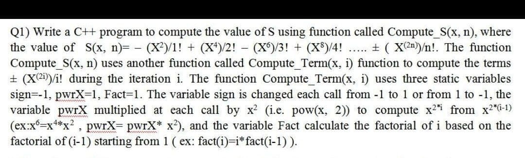 -
Q1) Write a C++ program to compute the value of S using function called Compute_S(x, n), where
the value of S(x, n)= − (X²)/1! + (X4)/2! - (X)/3! + (X³)/4! ..... ± ( X(2n))/n!. The function
Compute_S(x, n) uses another function called Compute_Term(x, i) function to compute the terms
± (X2))/i! during the iteration i. The function Compute_Term(x, i) uses three static variables
sign=-1, pwrX=1, Fact=1. The variable sign is changed each call from -1 to 1 or from 1 to -1, the
variable pwrX multiplied at each call by x² (i.e. pow(x, 2)) to compute x2* from x²*(i-1)
(ex:x6=x4*x², pwrX= pwrX* x²), and the variable Fact calculate the factorial of i based on the
factorial of (i-1) starting from 1 (ex: fact(i)=i* fact(i-1)).