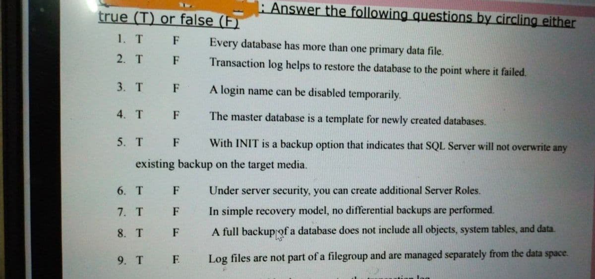 Answer the following questions by circling either
true (T) or false (F)
1. T
F
Every database has more than one primary data file.
2. T
F
Transaction log helps to restore the database to the point where it failed.
3. T
F
A login name can be disabled temporarily.
4. T
F
The master database is a template for newly created databases.
5. T
With INIT is a backup option that indicates that SQL Server will not overwrite any
F
existing backup on the target media.
6. Т
F
Under server security, you can create additional Server Roles.
7. T
F
In simple recovery model, no differential backups are performed.
8. T
A full backupof a database does not include all objects, system tables, and data.
F.
Log files are not part of a filegroup and are managed separately from the data space.
9. T
