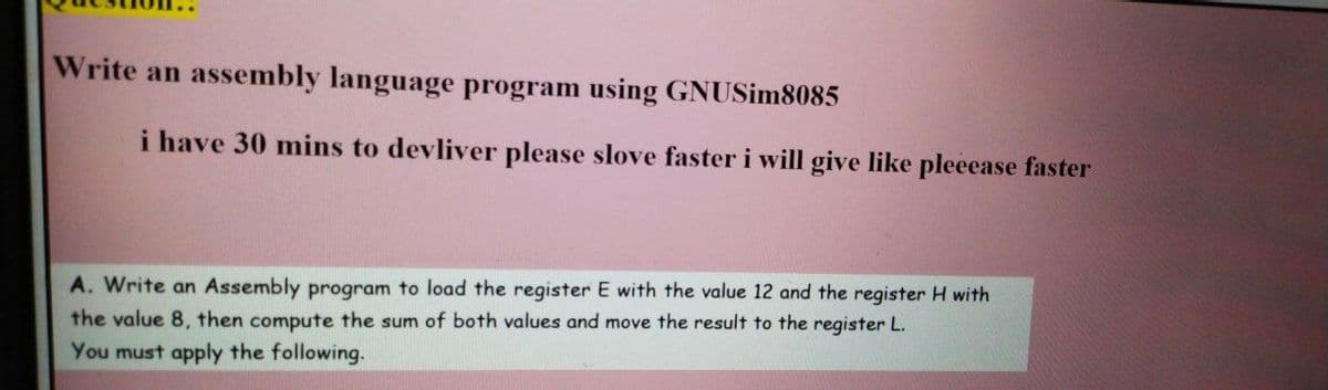 Write an assembly language program using GNUSim8085
i have 30 mins to devliver please slove faster i will give like pleeease faster
A. Write an Assembly program to load the register E with the value 12 and the register H with
the value 8, then compute the sum of both values and move the result to the register L.
You must apply the following.
