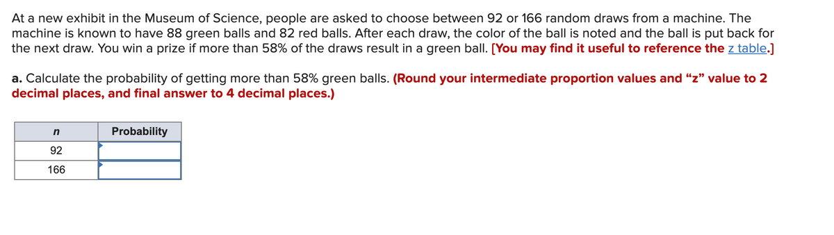 At a new exhibit in the Museum of Science, people are asked to choose between 92 or 166 random draws from a machine. The
machine is known to have 88 green balls and 82 red balls. After each draw, the color of the ball is noted and the ball is put back for
the next draw. You win a prize if more than 58% of the draws result in a green ball. [You may find it useful to reference the z table.]
a. Calculate the probability of getting more than 58% green balls. (Round your intermediate proportion values and "z" value to 2
decimal places, and final answer to 4 decimal places.)
n
Probability
92
166

