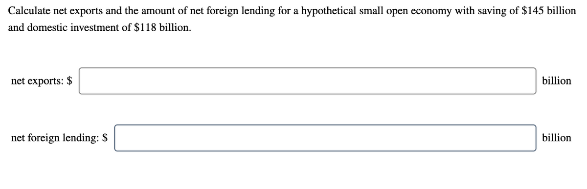 Calculate net exports and the amount of net foreign lending for a hypothetical small open economy with saving of $145 billion
and domestic investment of $118 billion.
net exports: $
billion
net foreign lending: $
billion
