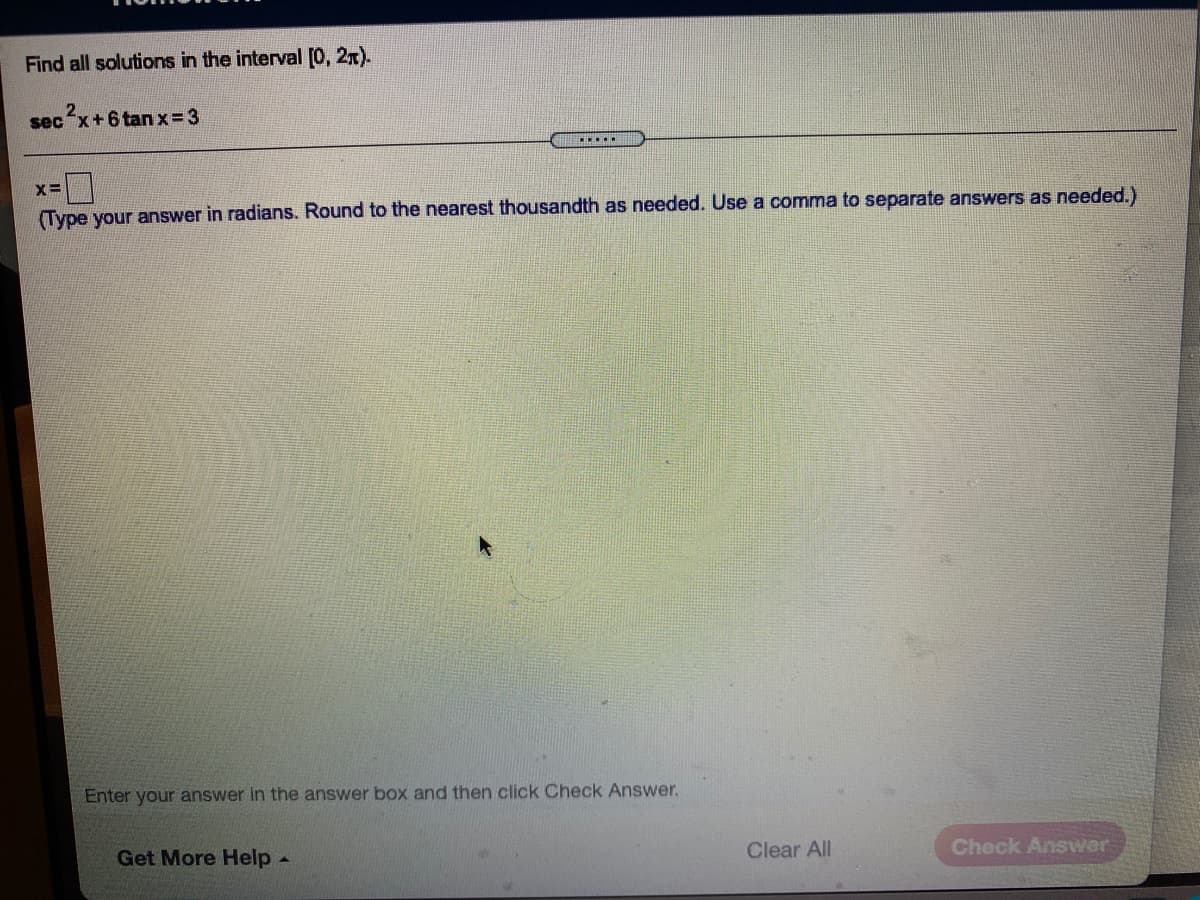 Find all solutions in the interval [0, 2x).
sec
c²x+6 tan x= 3
...
Type your answer in radians. Round to the nearest thousandth as needed. Use a comma to separate answers as needed.)
Enter your answer in the answer box and then click Check Answer.
Clear All
Check Answer
Get More Help-
