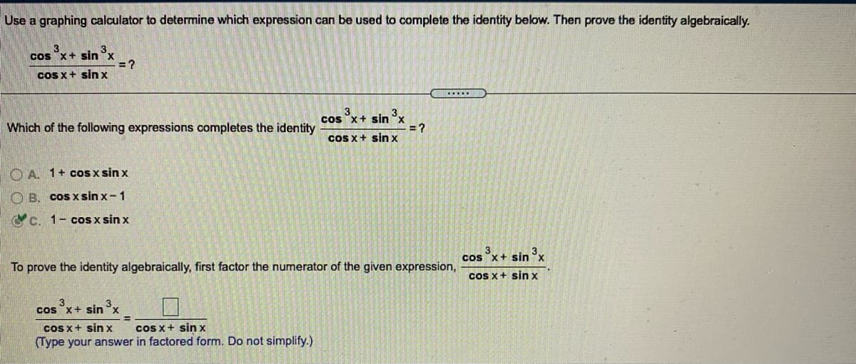 Use a graphing calculator to determine which expression can be used to complete the identity below. Then prove the identity algebraically.
3
3.
cos "x+ sin x
= ?
cos x+ sinx
....
3
3
cos x+ sin °x
= ?
ccos x+ sin x
Which of the following expressions completes the identity
OA. 1+ cOS x sin x
OB.
coS x sin x-1
C C. 1- coS x sin x
3.
ccs x+ sin
3x
To prove the identity algebraically, first factor the numerator of the given expression,
Cos x+ sin x
3
cos "x+ sin°x
Cos x+ sin x
cos x+ sin x
(Type your answer in factored form. Do not simplify.)
