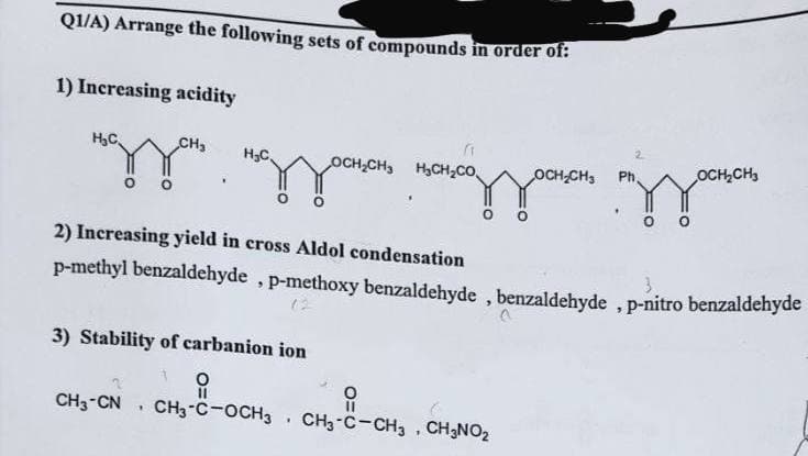 Q1/A) Arrange the following sets of compounds in order of:
1) Increasing acidity
H₂C
CH₂
H₂C
OCH₂CH₂
OCH₂CH3
Ph,
изза паззакон показзаки здають
2) Increasing yield in cross Aldol condensation
p-methyl benzaldehyde, p-methoxy benzaldehyde, benzaldehyde, p-nitro benzaldehyde
3) Stability of carbanion ion
O
11
유
CH3-CN, CH3-C-OCH3. CH3-C-CH3, CH3NOz