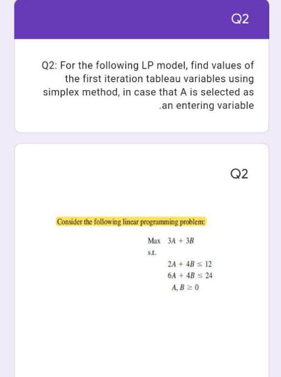 Q2
Q2: For the following LP model, find values of
the first iteration tableau variables using
simplex method, in case that A is selected as
.an entering variable
Q2
Consider the following linear programming problem:
Max 3A + 3B
S.A.
2A + 4B ≤ 12
6A + 4B ≤ 24
A, B ≥ 0