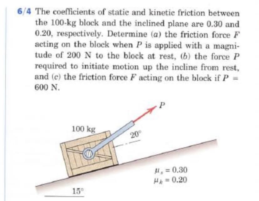 6/4 The coefficients of static and kinetic friction between
the 100-kg block and the inelined plane are 0.30 and
0.20, respectively. Determine (a) the friction force F
acting on the block when P is applied with a magni-
tude of 200N to the block at rest, (b) the force P
required to initiate motion up the incline from rest,
and (c) the friction force F acting on the block if P
600 N.
100 kg
20
H = 0.30
Hl =0.20
15°
