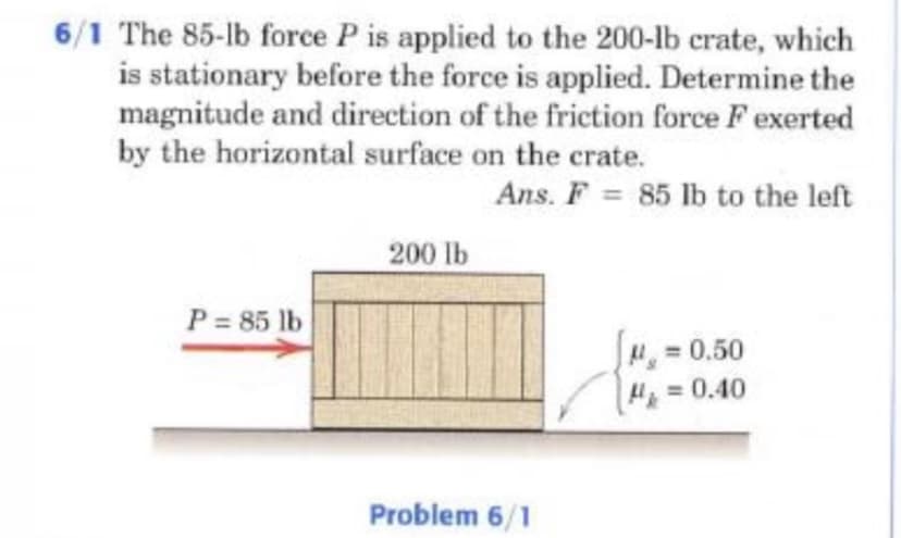 6/1 The 85-lb force P is applied to the 200-lb crate, which
is stationary before the force is applied. Determine the
magnitude and direction of the friction force F exerted
by the horizontal surface on the crate.
Ans. F = 85 lb to the left
%3D
200 lb
P = 85 lb
0.50
H=0.40
Problem 6/1
