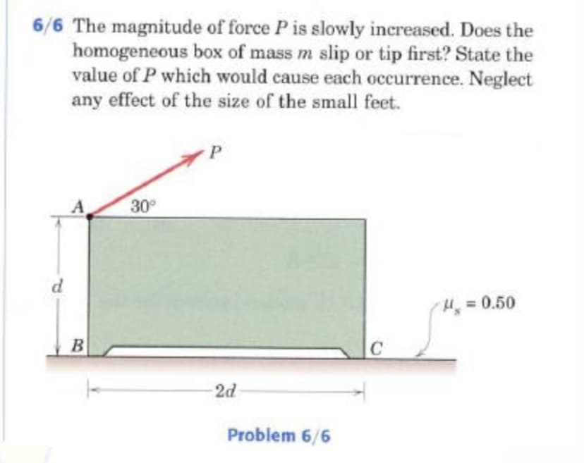 6/6 The magnitude of force P is slowly increased. Does the
homogeneous box of mass m slip or tip first? State the
value of P which would cause each occurrence. Neglect
any effect of the size of the small feet.
30°
H30.50
2d
Problem 6/6
