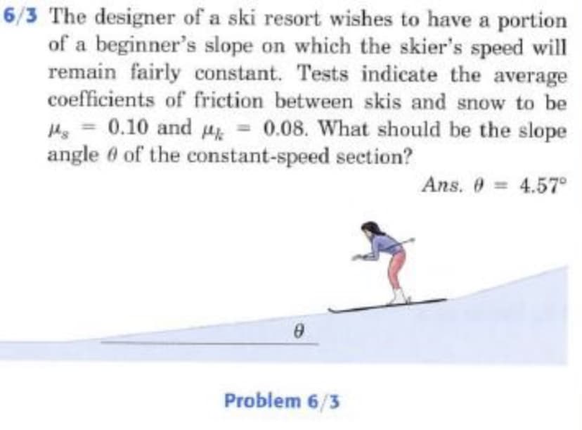 6/3 The designer of a ski resort wishes to have a portion
of a beginner's slope on which the skier's speed will
remain fairly constant. Tests indicate the average
coefficients of friction between skis and snow to be
He = 0.10 and Hk = 0.08. What should be the slope
angle 0 of the constant-speed section?
Ans. 0 = 4.57°
Problem 6/3

