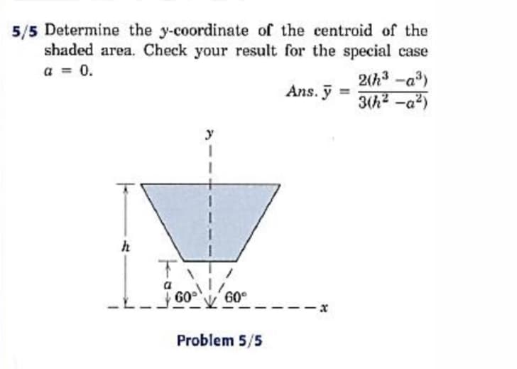 5/5 Determine the y-coordinate of the centroid of the
shaded area. Check your result for the special case
a = 0.
2(h3 -a)
Ans. ỹ
3(h2 -a2)
y
a
60
60°
Problem 5/5
