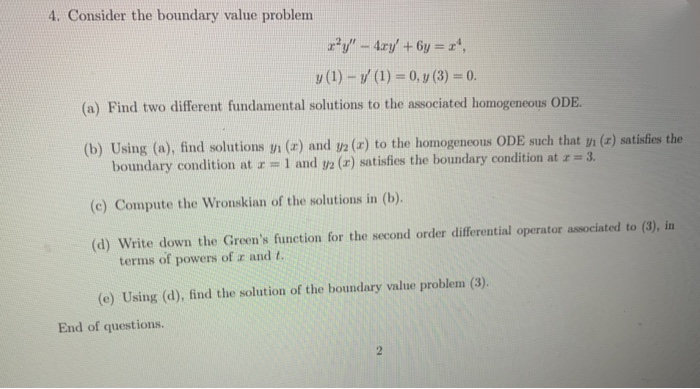 4. Consider the boundary value problem
P/ - 4ry +6y = r",
y (1) -/ (1) = 0, y (3) 0.
(a) Find two different fundamental solutions to the associated homogeneous ODE.
(b) Using (a), find solutions yi (r) and y2 (x) to the homogencous ODE such that yi (x) satisfies the
boundary condition at r=1 and y2 (x) satisfies the boundary condition at z= 3.
(c) Compute the Wronskian of the solutions in (b).
