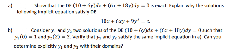 Show that the DE (10 + 6y)dx + (6x + 18y)dy = 0 is exact. Explain why the solutions
a)
following implicit equation satisfy DE
10x + 6xy + 9y? = c.
b)
Y1 (0) = 1 and y2(2) = 2. Verify that yı and y2 satisfy the same implicit equation in a). Can you
Consider y, and y2 two solutions of the DE (10 + 6y)dx + (6x + 18y)dy = 0 such that
determine explicitly y, and y2 with their domains?

