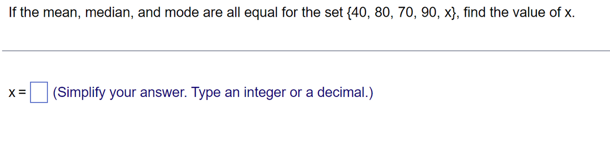 If the mean, median, and mode are all equal for the set {40, 80, 70, 90, x}, find the value of x.
X=
(Simplify your answer. Type an integer or a decimal.)