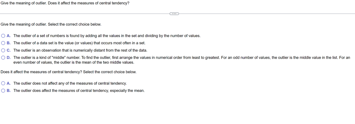Give the meaning of outlier. Does it affect the measures of central tendency?
Give the meaning of outlier. Select the correct choice below.
A. The outlier of a set of numbers is found by adding all the values in the set and dividing by the number of values.
B. The outlier of a data set is the value (or values) that occurs most often in a set.
C.
The outlier is an observation that is numerically distant from the rest of the data.
O D. The outlier is a kind of "middle" number. To find the outlier, first arrange the values in numerical order from least to greatest. For an odd number of values, the outlier is the middle value in the list. For an
even number of values, the outlier is the mean of the two middle values.
Does it affect the measures of central tendency? Select the correct choice below.
O A. The outlier does not affect any of the measures of central tendency.
O B. The outlier does affect the measures of central tendency, especially the mean.