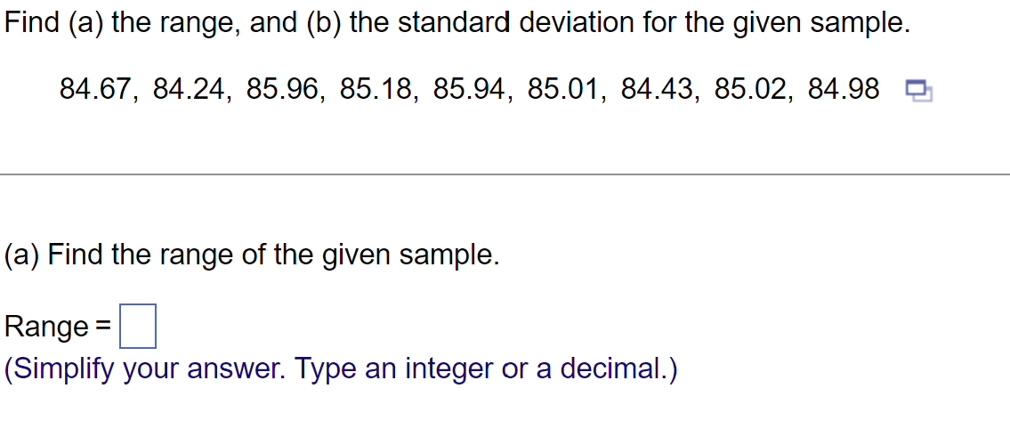 Find (a) the range, and (b) the standard deviation for the given sample.
84.67, 84.24, 85.96, 85.18, 85.94, 85.01, 84.43, 85.02, 84.98
(a) Find the range of the given sample.
Range: =
(Simplify your answer. Type an integer or a decimal.)