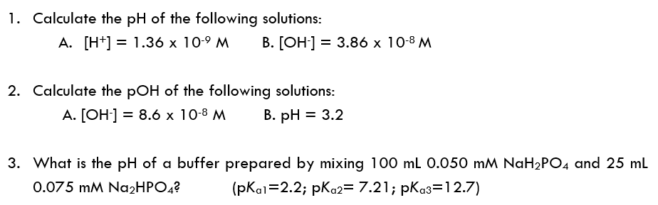1. Calculate the pH of the following solutions:
A. [H+] = 1.36 x 10-9 M
В. [ОН] —D 3.86 x 10-8 М
2. Calculate the pOH of the following solutions:
A. [OH-] = 8.6 x 10-8 M
В. рH %3D 3.2
3. What is the pH of a buffer prepared by mixing 100 ml 0.050 mM NAH2PO4 and 25 ml
0.075 mM Na2HPO4?
(рКa1%32.2; рКо23 7.21; pКаз312.7)
