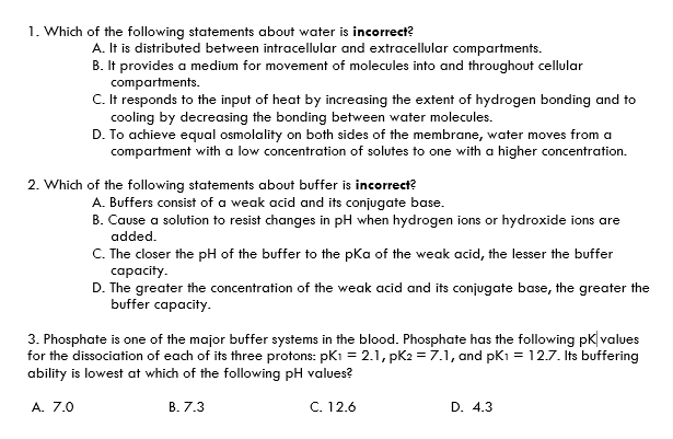 1. Which of the following statements about water is incorrect?
A. It is distributed between intracellular and extracellular compartments.
B. It provides a medium for movement of molecules into and throughout cellular
compartments.
C. It responds to the input of heat by increasing the extent of hydrogen bonding and to
cooling by decreasing the bonding between water molecules.
D. To achieve equal osmolality on both sides of the membrane, water moves from a
compartment with a low concentration of solutes to one with a higher concentration.
2. Which of the following statements about buffer is incorrect?
A. Buffers consist of a weak acid and its conjugate base.
B. Cause a solution to resist changes in pH when hydrogen ions or hydroxide ions are
added.
C. The closer the pH of the buffer to the pKa of the weak acid, the lesser the buffer
capacity.
D. The greater the concentration of the weak acid and its conjugate base, the greater the
buffer capacity.
3. Phosphate is one of the major buffer systems in the blood. Phosphate has the following pk| values
for the dissociation of each of its three protons: pK1 = 2.1, pK2 = 7.1, and pK = 12.7. Its buffering
ability is lowest at which of the following pH values?
A. 7.0
В. 7.3
C. 12.6
D. 4.3
