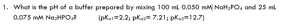 1. What is the pH of a buffer prepared by mixing 100 ml 0.050 mM NaH2PO4 and 25 ml
0.075 mM NɑżHPO4?
(pKai=2.2; pKo2= 7.21; pKa3=12.7)
