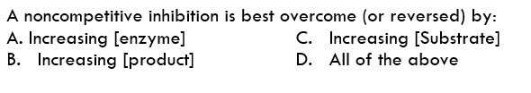 A noncompetitive inhibition is best overcome (or reversed) by:
A. Increasing [enzyme]
B. Increasing [product]
C. Increasing [Substrate]
D. All of the above
