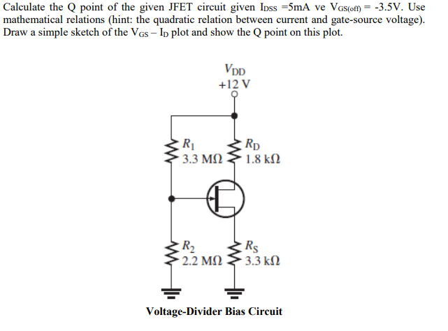 Calculate the Q point of the given JFET circuit given Inss =5mA ve VGs(of) = -3.5V. Use
mathematical relations (hint: the quadratic relation between current and gate-source voltage).
Draw a simple sketch of the VGs – Ip plot and show the Q point on this plot.
VDD
+12 V
Rp
1.8 kN
3.3 M)
R2
2.2 M)
Rs
- 3.3 kM
Voltage-Divider Bias Circuit
