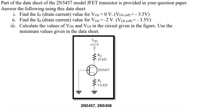 Part of the data sheet of the 2N5457 model JFET transistor is provided in your question paper.
Answer the following using this data sheet
i. Find the Ip (drain current) value for VGs = 0 V. (VGs (off) = - 3.5V)
ii. Find the Ip (drain current) value for VGs = -2 V. (VGs (ofM= - 3.5V)
iii. Calculate the values of Vps and VGs in the circuit given in the figure. Use the
minimum values given in the data sheet.
VDD
+12 V
Rp
10 kf
2N5457
Rs
5.6 kf
