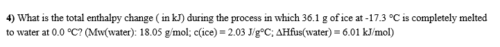 4) What is the total enthalpy change ( in kJ) during the process in which 36.1 g of ice at -17.3 °C is completely melted
to water at 0.0 °C? (Mw(water): 18.05 g/mol; c(ice) = 2.03 J/g°C; AHfus(water) = 6.01 kJ/mol)
