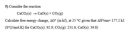 5) Consider the reaction
CaCO:(s) → Ca0(s) + CO:(g)
Calculate free energy change, AG° (in kJ), at 25 °C given that AH°rxn=177.2 kJ.
(S°(J/molK) for CaCO:(s): 92.9; CO:(g): 231.6; CaO(s): 39.8)
