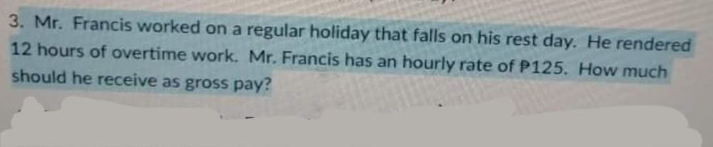 3. Mr. Francis worked on a regular holiday that falls on his rest day. He rendered
12 hours of overtime work. Mr. Francis has an hourly rate of P125. How much
should he receive as gross pay?
