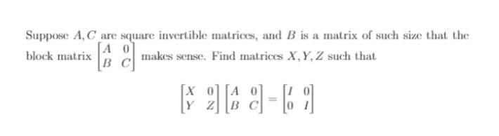 Suppose A, C are square invertible matrices, and B is a matrix of such size that the
[A 0]
B C
block matrix
makes sense. Find matrices X, Y, Z such that
[X 0] [A
Y Z B
[I 0]
%3D
