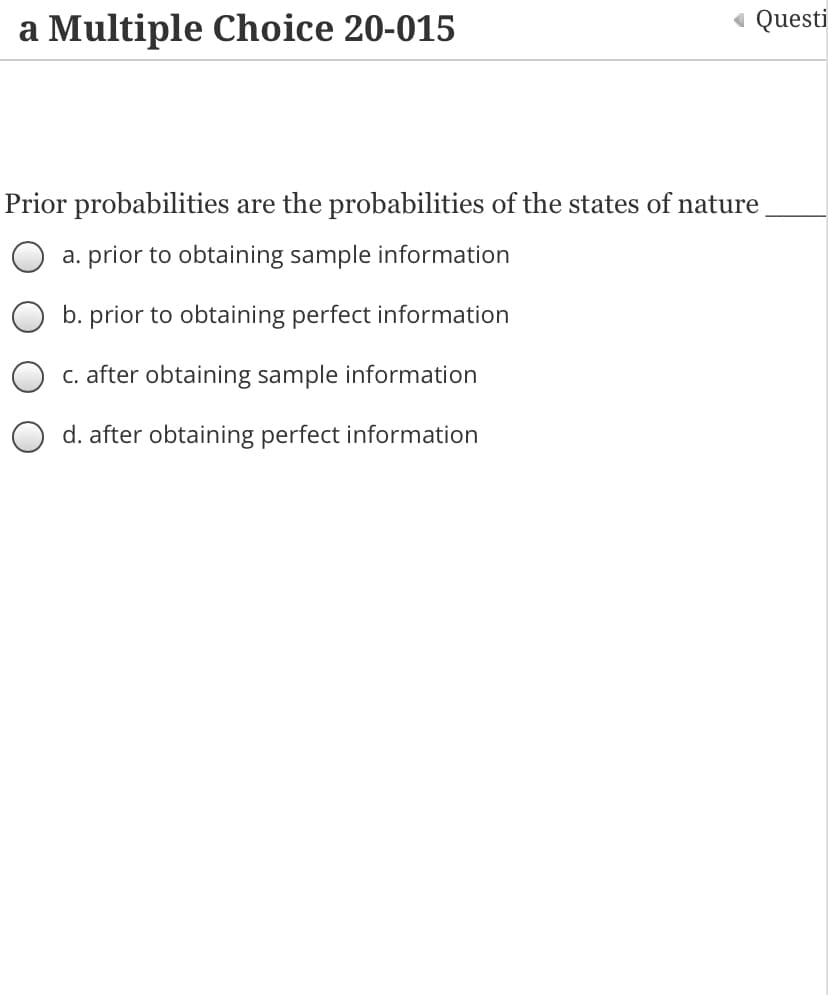 a Multiple Choice 20-015
« Questi
Prior probabilities are the probabilities of the states of nature
a. prior to obtaining sample information
b. prior to obtaining perfect information
C. after obtaining sample information
d. after obtaining perfect information
