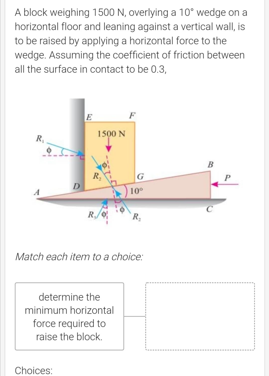 A block weighing 1500 N, overlying a 10° wedge on a
horizontal floor and leaning against a vertical wall, is
to be raised by applying a horizontal force to the
wedge. Assuming the coefficient of friction between
all the surface in contact to be 0.3,
E
F
1500 N
R,
B
R,
D
A
10°
C
Match each item to a choice:
determine the
minimum horizontal
force required to
raise the block.
Choices:
