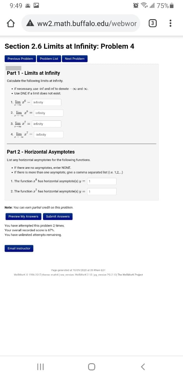 9:49 * M
@ l 75% i
ww2.math.buffalo.edu/webwor
3
Section 2.6 Limits at Infinity: Problem 4
Previous Problem
Problem List
Next Problem
Part 1 - Limits at Infinity
Calculate the following limits at infinity.
• If necessary, use inf and inf to denote
• Use DNE If a limit does not exist.
0o and oo
1. lim 2 - infinity
2. lim a" = infinity
3. lim z' = infinity
4. lim z - -infinity
Part 2 - Horizontal Asymptotes
List any horizontal asymptotes for the following functions.
• If there are no asymptotes, enter NONE.
• If there is more than one asymptote, give a comma separated list (i.e. 1,2,.)
1. The functiona" has horizontal asymptote(s) y = 1
2. The function r' has horizontal asymptote(s) y = 1
Note: You can earn partial credit on this problem.
Preview My Answers
Submit Answers
You have attempted this problem 2 times.
Your overall recorded score is 67%
You have unlimited attempts remaining.
Email instructor
Page generated at 10/09/2020 at 09:49am EDT
WeBWork 1996-2017| theme: math4 |v
WeBWork 2.13 | pg_version PG-213| The WeBWork Praje
II
