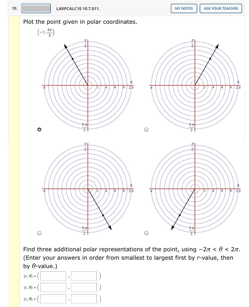 10.
LARPCALC10 10.7.011.
MY NOTES
ASK YOUR TEACHER
Plot the point given in polar coordinates.
(-7,)
4
6
8 27
4
6
8 27
3+
8 27
8 27
Find three additional polar representations of the point, using -2n < 0 < 27.
(Enter your answers in order from smallest to largest first by r-value, then
by 0-value.)
(r, 0) = (|
(r, 0) = |
(r, 0) =
