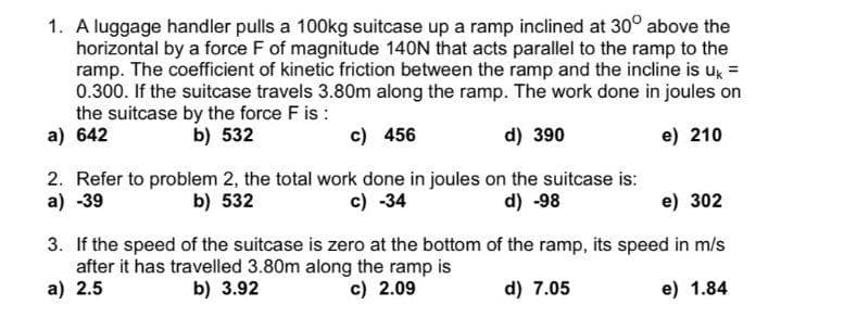 1. A luggage handler pulls a 100kg suitcase up a ramp inclined at 30° above the
horizontal by a force F of magnitude 140N that acts parallel to the ramp to the
ramp. The coefficient of kinetic friction between the ramp and the incline is uk =
0.300. If the suitcase travels 3.80m along the ramp. The work done in joules on
the suitcase by the force F is :
a) 642
b) 532
c) 456
d) 390
e) 210
2. Refer to problem 2, the total work done in joules on the suitcase is:
a) -39
c) -34
b) 532
d) -98
e) 302
3. If the speed of the suitcase is zero at the bottom of the ramp, its speed in m/s
after it has travelled 3.80m along the ramp is
a) 2.5
b) 3.92
c) 2.09
d) 7.05
e) 1.84
