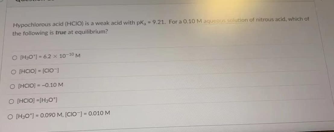 Hypochlorous acid (HCIO) is a weak acid with pK, 9.21. For a 0.10 M aqueous solution of nitrous acid, which of
the following is true at equilibrium?
O [H3O*] = 6.2 x 10-10 M
O [HCIO]= [CIO-]
O [HCIO]=-0.10 M
O [HCIO] =[H3O*]
O [H3O+] = 0.090 M, [CIO-] = 0.010 M