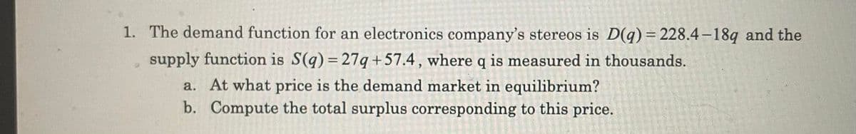 1. The demand function for an electronics company's stereos is D(q) = 228.4 –18q and the
supply function is S(q) = 27q+57.4 , where q is measured in thousands.
a. At what price is the demand market in equilibrium?
b. Compute the total surplus corresponding to this price.

