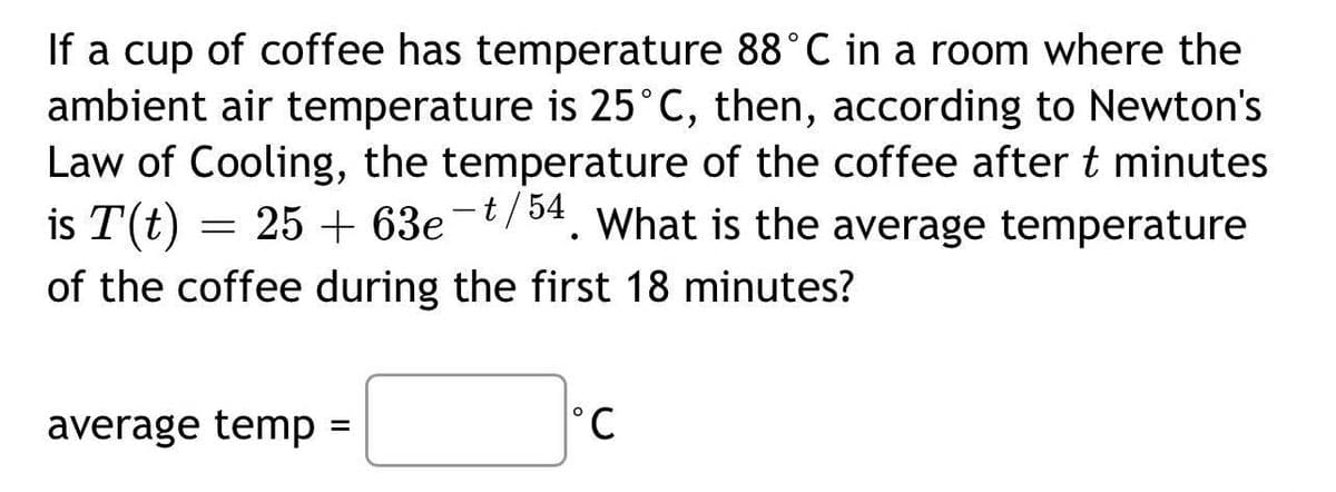 If a cup of coffee has temperature 88°C in a room where the
ambient air temperature is 25°C, then, according to Newton's
Law of Cooling, the temperature of the coffee after t minutes
is T(t) = 25 + 63e-t/54. What is the average temperature
of the coffee during the first 18 minutes?
average temp =
°C