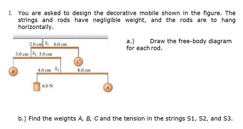 You are asked to design the decorative mobile shown in the figure. The
strings and rods have negligible weight, and the rods are to hang
horizontally.
Draw the free-body diagram
2.0 cm Si 6.0 cm
а.)
for each rod.
3.0 cm S2 5.0 cm
4.0 cm S3
8.0 cm
B
6.0 N
b.) Find the weights A, B, Cand the tension in the strings S1, S2, and S3.
