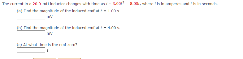 The current in a 20.0-mH inductor changes with time as i = 3.00t2 - 8.00t, where i is in amperes and t is in seconds.
(a) Find the magnitude of the induced emf at t = 1.00 s.
|mv
(b) Find the magnitude of the induced emf at t = 4.00 s.
|mv
(c) At what time is the emf zero?
