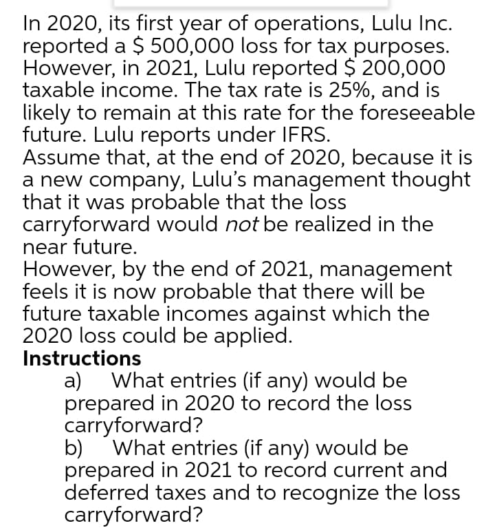 In 2020, its first year of operations, Lulu Inc.
reported a $ 500,000 loss for tax purposes.
However, in 2021, Lulu reported $ 200,000
taxable income. The tax rate is 25%, and is
likely to remain at this rate for the foreseeable
future. Lulu reports under IFRS.
Assume that, at the end of 2020, because it is
a new company, Lulu's management thought
that it was probable that the loss
carryforward would not be realized in the
near future.
However, by the end of 2021, management
feels it is now probable that there will be
future taxable incomes against which the
2020 loss could be applied.
Instructions
a) What entries (if any) would be
prepared in 2020 to record the loss
carryforward?
b)
What entries (if any) would be
prepared in 2021 to record current and
deferred taxes and to recognize the loss
carryforward?
