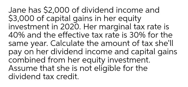 Jane has $2,000 of dividend income and
$3,000 of capital gains in her equity
investment in 2020. Her marginal tax rate is
40% and the effective tax rate is 30% for the
same year. Calculate the amount of tax she'll
pay on her dividend income and capital gains
combined from her equity investment.
Assume that she is not eligible for the
dividend tax credit.
