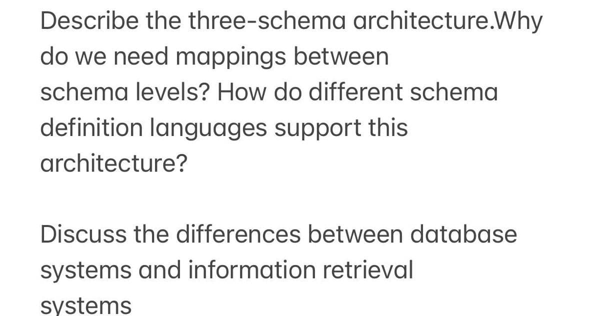 Describe the three-schema architecture.Why
do we need mappings between
schema levels? How do different schema
definition languages support this
architecture?
Discuss the differences between database
systems and information retrieval
systems

