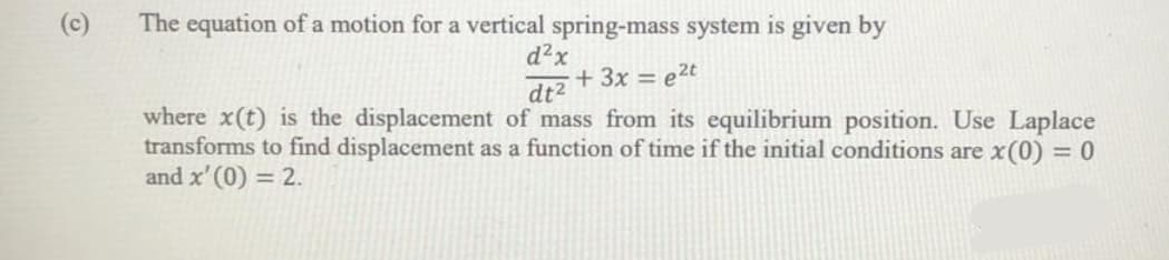 The equation of a motion for a vertical spring-mass system is given by
d?x
(c)
+ 3x = e2t
dt2
where x(t) is the displacement of mass from its equilibrium position. Use Laplace
transforms to find displacement as a function of time if the initial conditions are x(0) = 0
and x' (0) = 2.
