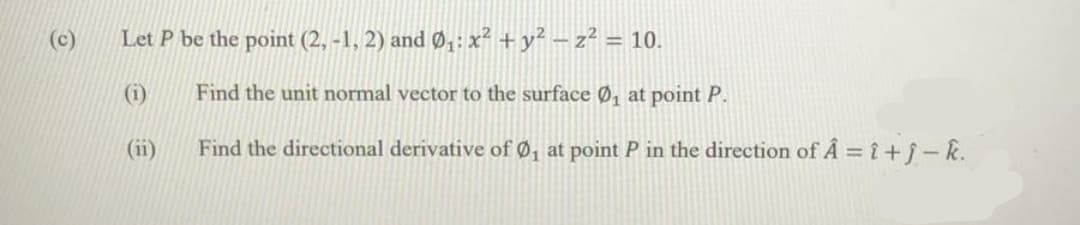 (c)
Let P be the point (2, -1, 2) and Ø4: x² +y² – z² = 10.
(i)
Find the unit normal vector to the surface Ø, at point P.
(ii)
Find the directional derivative of Ø, at point P in the direction of A = î+j-k.
