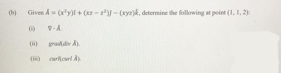 (b)
Given Â = (x²y)î + (xz – z²)f – (xyz)k, determine the following at point (1, 1, 2):
(1)
V - Â.
(ii)
grad(div Â).
(iii)
curl(curl Â).
