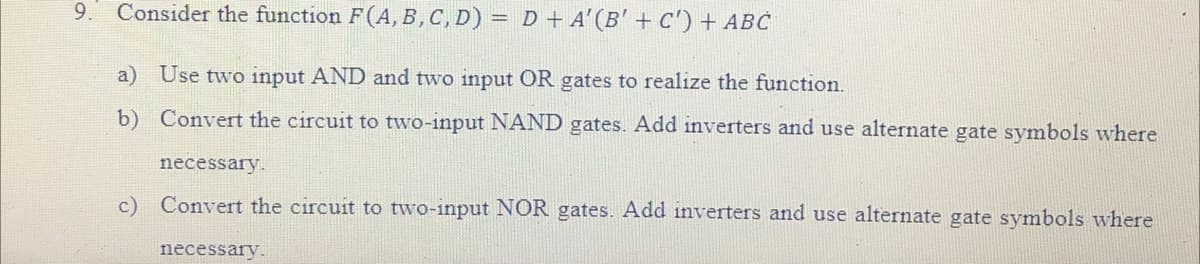 9. Consider the function F(A, B, C, D) = D + A' (B' + C') + ABC
a) Use two input AND and two input OR gates to realize the function.
b)
Convert the circuit to two-input NAND gates. Add inverters and use alternate gate symbols where
necessary.
c) Convert the circuit to two-input NOR gates. Add inverters and use alternate gate symbols where
necessary.