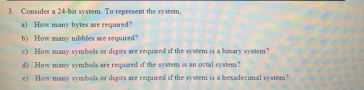 3. Consider a 24-bit system. To represent the system,
a) How many bytes are required?
b) How many nibbles are required?
c) How many symbols or digits are required if the system is a binary system?
d) How many symbols are required if the system is an octal system?
e) How many symbols or digits are required if the system is a hexadecimal system?