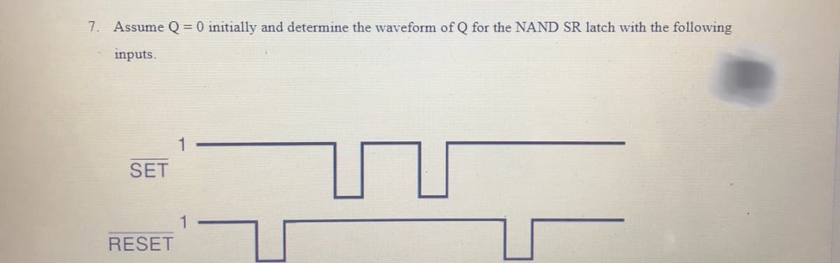 7. Assume Q = 0 initially and determine the waveform of Q for the NAND SR latch with the following
inputs.
SET
RESET
1
1
T