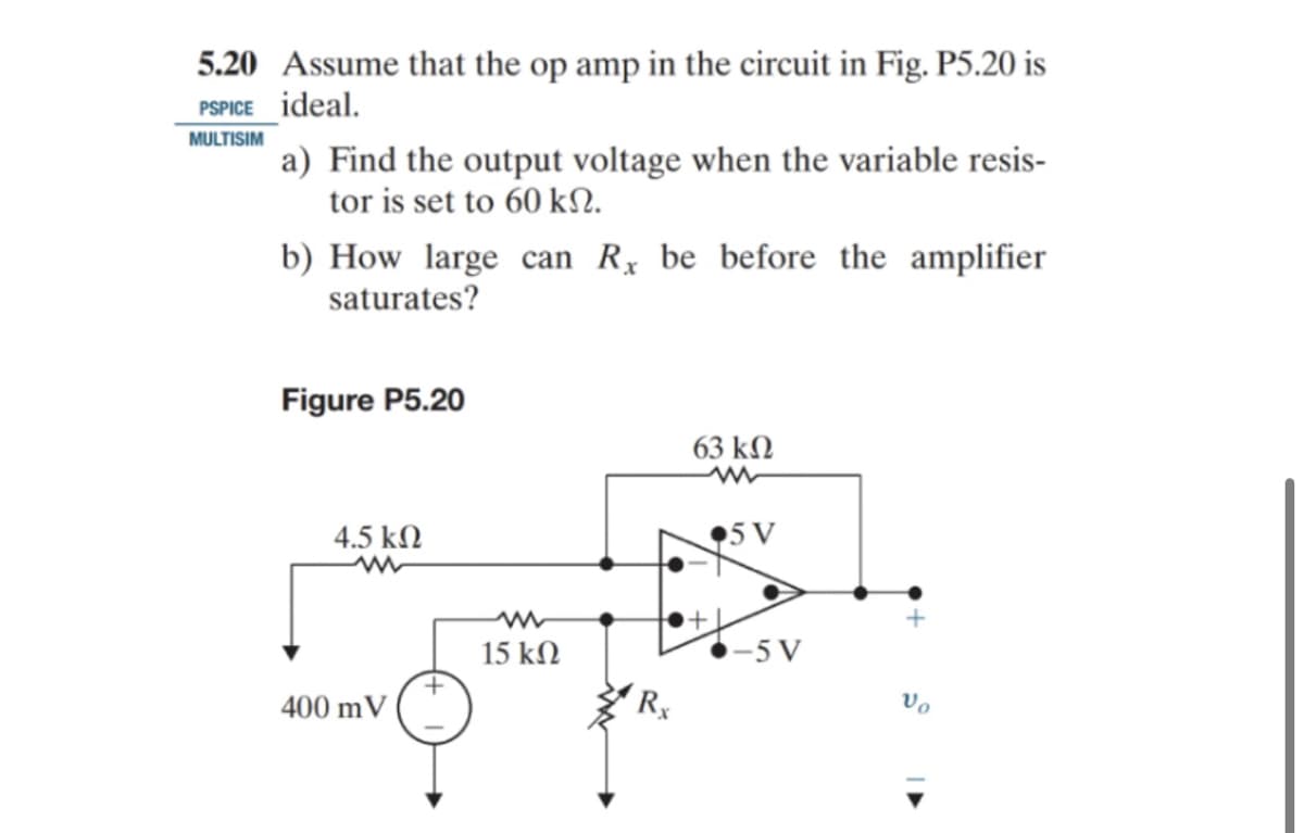 5.20 Assume that the op amp in the circuit in Fig. P5.20 is
PSPICE ideal.
MULTISIM
a) Find the output voltage when the variable resis-
tor is set to 60 kN.
b) How large can R be before the amplifier
saturates?
Figure P5.20
4.5 ΚΩ
400 mV
www
15 ΚΩ
63 ΚΩ
5 V
-5 V
Vo